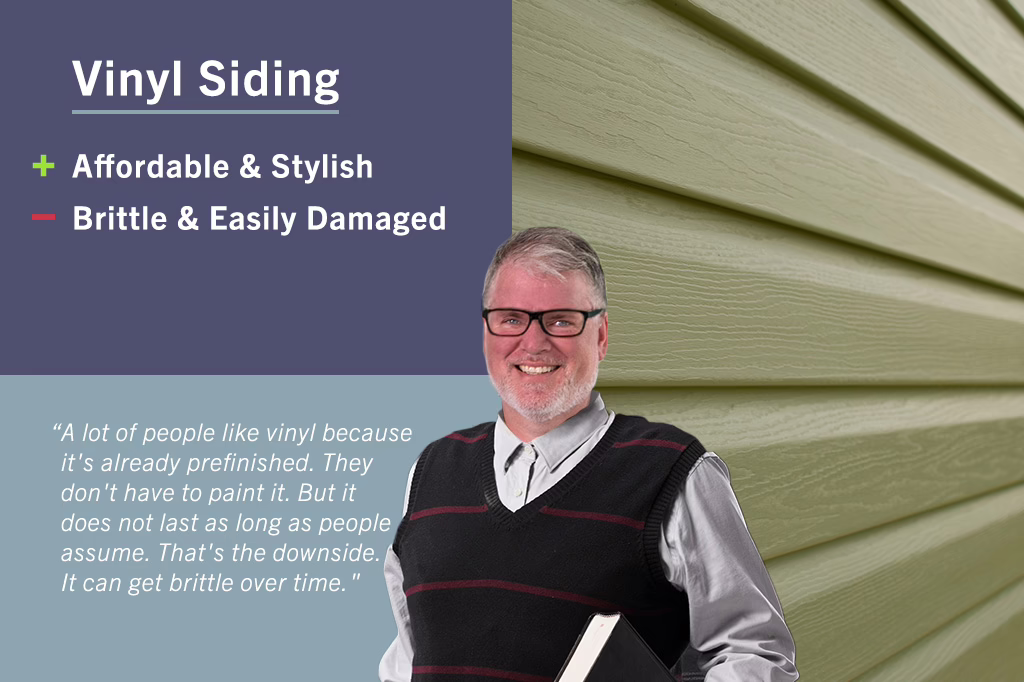 Vinyl siding: A lot of people like vinyl because it's already prefinished. They don't have to paint it. but it does not last as long as people assume. That's the downside. It can get brittle over time.